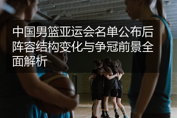 中国男篮亚运会名单公布后阵容结构变化与争冠前景全面解析