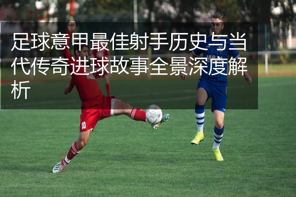 足球意甲最佳射手历史与当代传奇进球故事全景深度解析