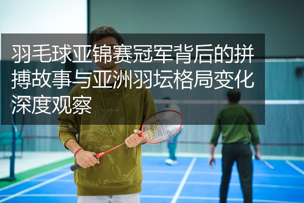 羽毛球亚锦赛冠军背后的拼搏故事与亚洲羽坛格局变化深度观察