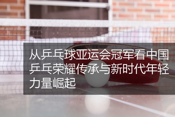 从乒乓球亚运会冠军看中国乒乓荣耀传承与新时代年轻力量崛起